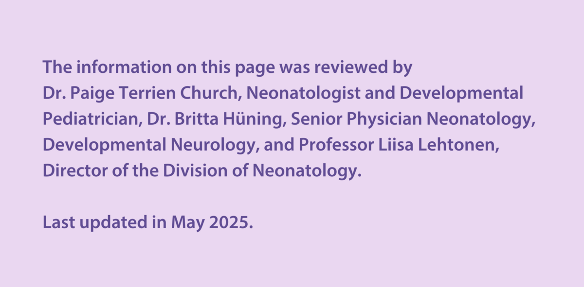 The information on this page was reviewed by  Dr Paige Terrien Church, Neonatologist and Developmental Paediatrician, Dr Britta Hüning, Senior Physician Neonatology, Developmental Neurology, and Professor Liisa Lehtonen, Director of the Division of Neonatology.  Last updated in May 2025.