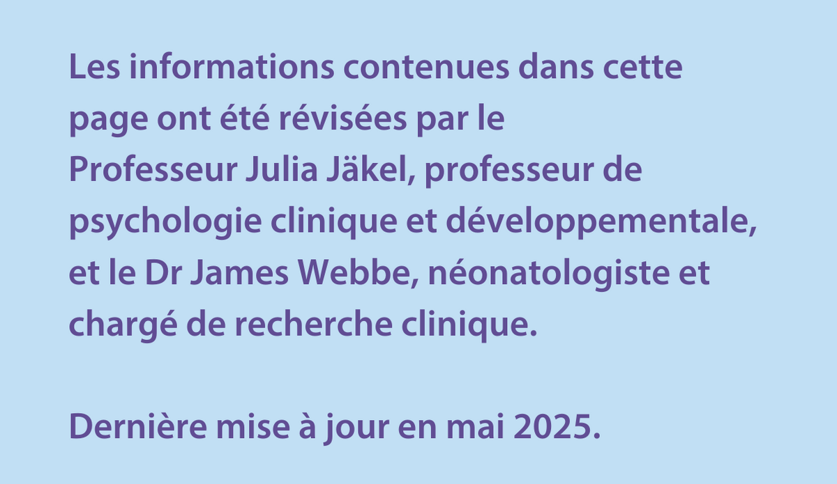 Les informations contenues dans cette page ont été révisées par le  Professeur Julia Jäkel, professeur de psychologie clinique et développementale, et le Dr James Webbe, néonatologiste et chargé de recherche clinique.   Dernière mise à jour en mai 2025.