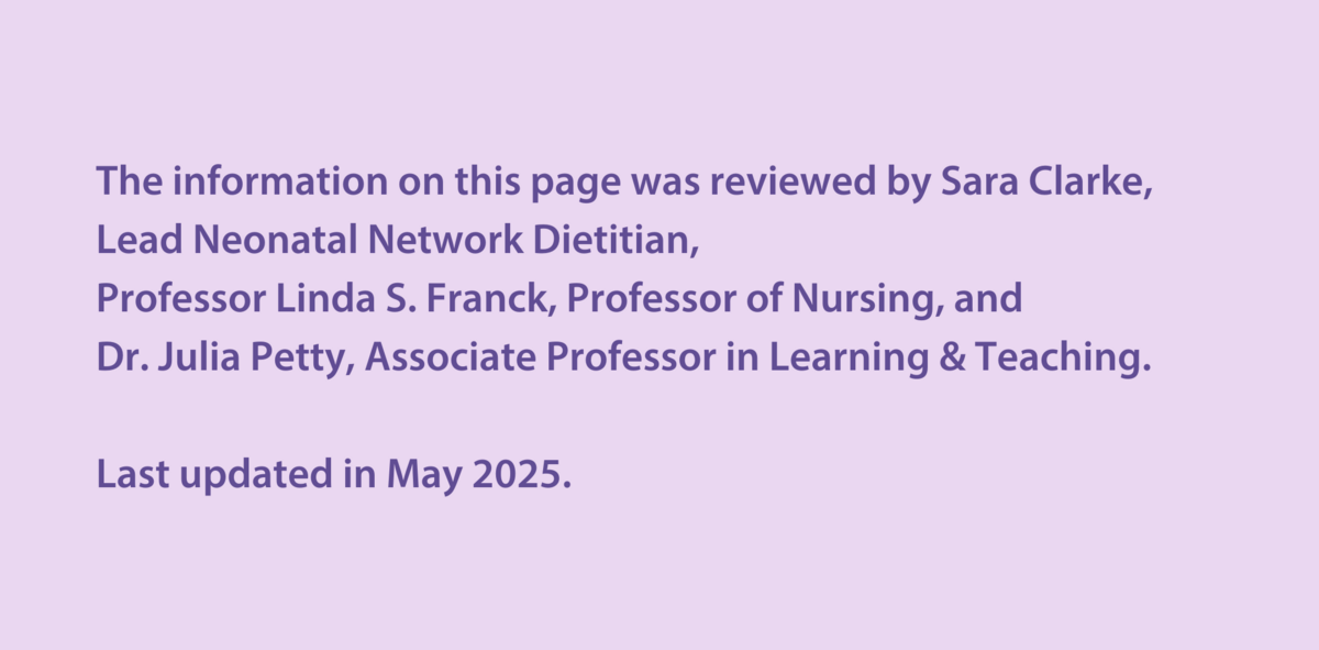 The information on this page was reviewed by Sara Clarke, Lead Neonatal Network Dietitian,  Professor Linda S. Franck, Professor of Nursing, and  Dr Julia Petty, Associate Professor in Learning & Teaching.  Last updated in May 2025.