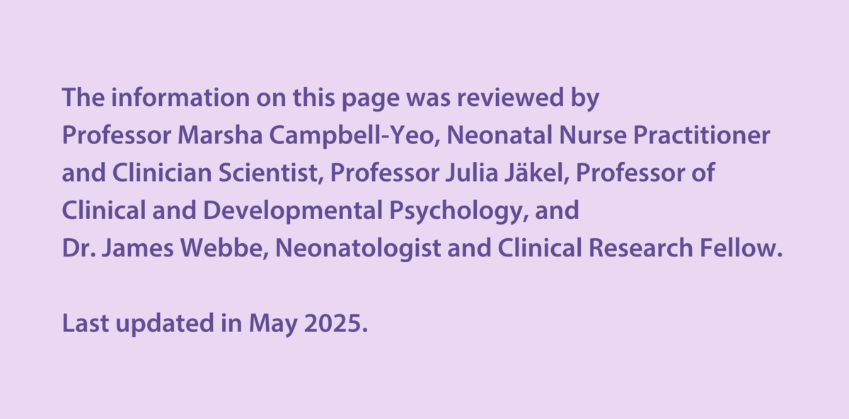 The information on this page was reviewed by  Professor Marsha Campbell-Yeo, Neonatal Nurse Practitioner and Clinician Scientist, Professor Julia Jäkel, Professor of Clinical and Developmental Psychology, and Dr James Webbe,  Neonatologist and Clinical Research Fellow.   Last updated in May 2025.