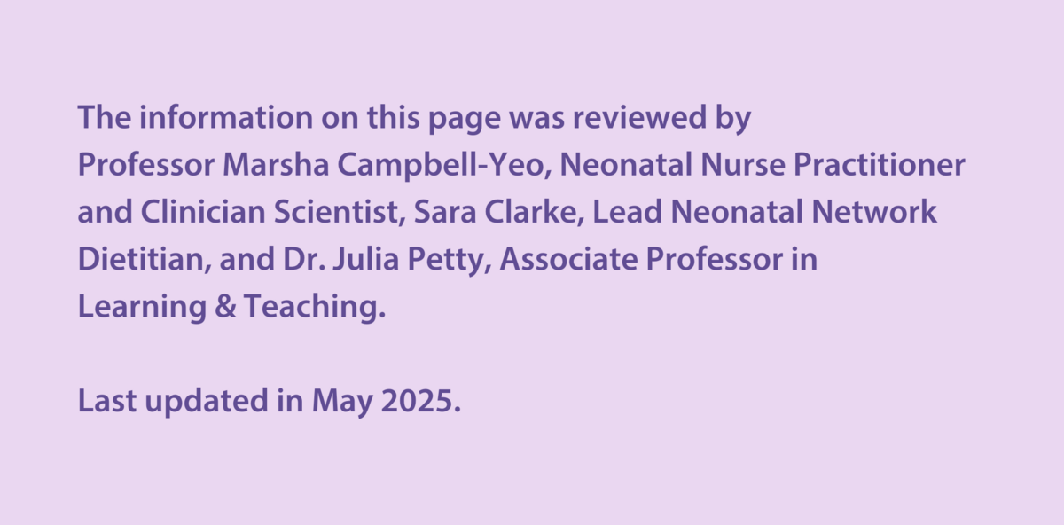 The information on this page was reviewed by  Professor Marsha Campbell-Yeo, Neonatal Nurse Practitioner and Clinician Scientist, Sara Clarke, Lead Neonatal Network Dietitian, and Dr Julia Petty, Associate Professor in  Learning & Teaching.   Last updated in May 2025.