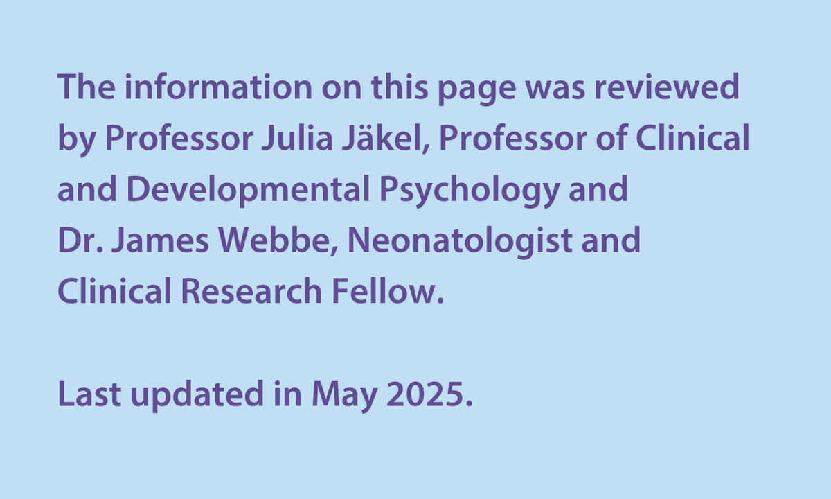 The information on this page was reviewed by Professor Julia Jäkel, Professor of Clinical and Developmental Psychology and  Dr James Webbe, Neonatologist and Clinical Research Fellow.  Last updated in May 2025. 