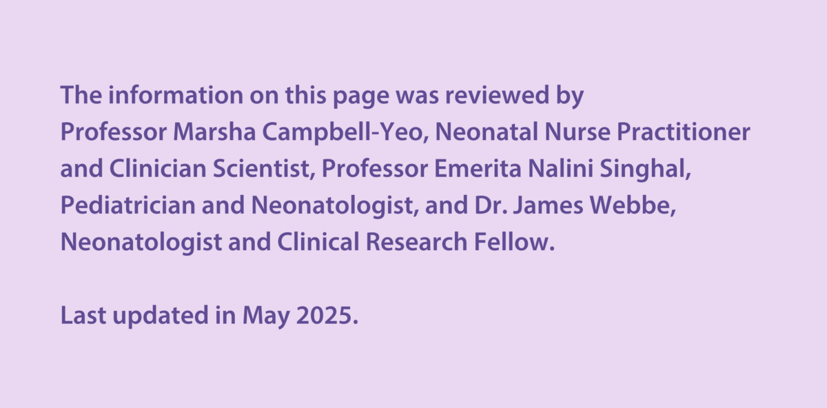 The information on this page was reviewed by  Professor Marsha Campbell-Yeo, Neonatal Nurse Practitioner and Clinician Scientist, Professor Emerita Nalini Singhal, Paediatrician and Neonatologist, and Dr James Webbe,  Neonatologist and Clinical Research Fellow.   Last updated in May 2025.