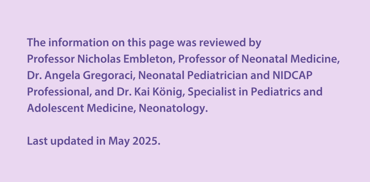 The information on this page was reviewed by  Professor Nicholas Embleton, Professor of Neonatal Medicine, Dr Angela Gregoraci, Neonatal Paediatrician and NIDCAP Professional, and Dr Kai König, Specialist in Paediatrics and Adolescent Medicine, Neonatology.  Last updated in May 2025.