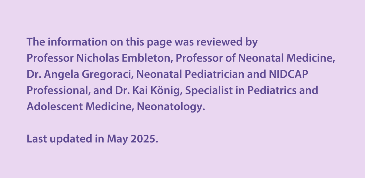 The information on this page was reviewed by  Professor Nicholas Embleton, Professor of Neonatal Medicine, Dr Angela Gregoraci, Neonatal Paediatrician and NIDCAP Professional, and Dr Kai König, Specialist in Paediatrics and Adolescent Medicine, Neonatology.  Last updated in May 2025.