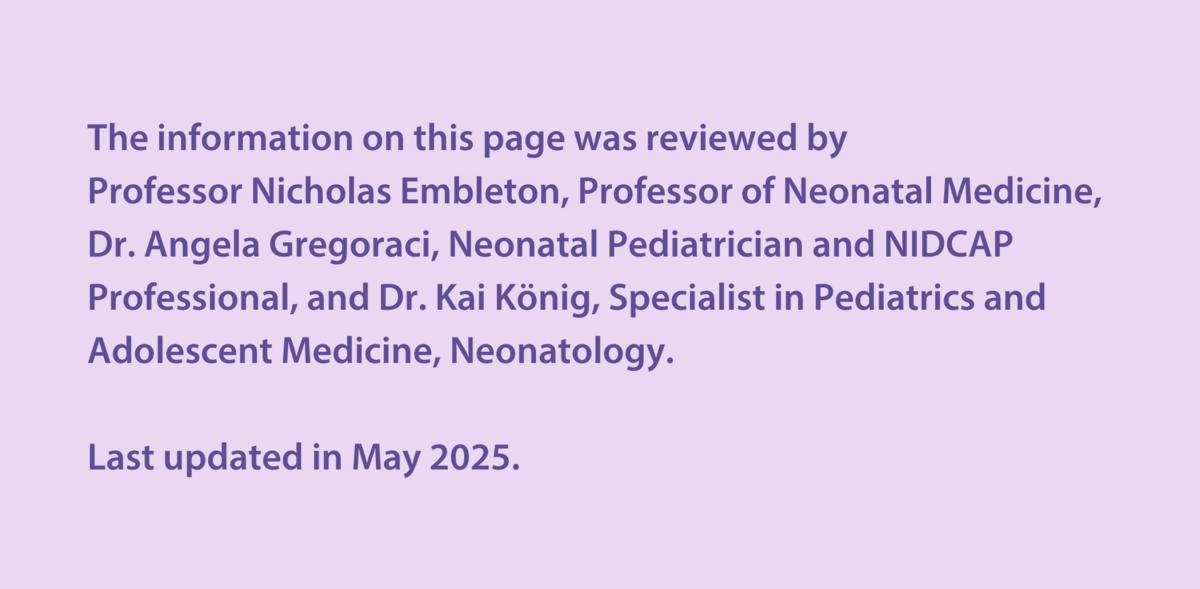 The information on this page was reviewed by  Professor Nicholas Embleton, Professor of Neonatal Medicine, Dr Angela Gregoraci, Neonatal Paediatrician and NIDCAP Professional, and Dr Kai König, Specialist in Paediatrics and Adolescent Medicine, Neonatology.  Last updated in May 2025.
