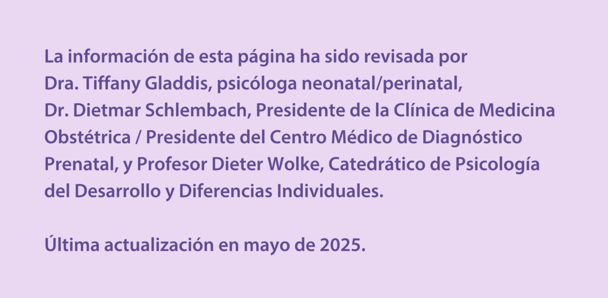 La información de esta página ha sido revisada por  Dra. Tiffany Gladdis, psicóloga neonatal/perinatal,  Dr. Dietmar Schlembach, Presidente de la Clínica de Medicina Obstétrica / Presidente del Centro Médico de Diagnóstico Prenatal, y Profesor Dieter Wolke, Catedrático de Psicología del Desarrollo y Diferencias Individuales.  Última actualización en mayo de 2025.