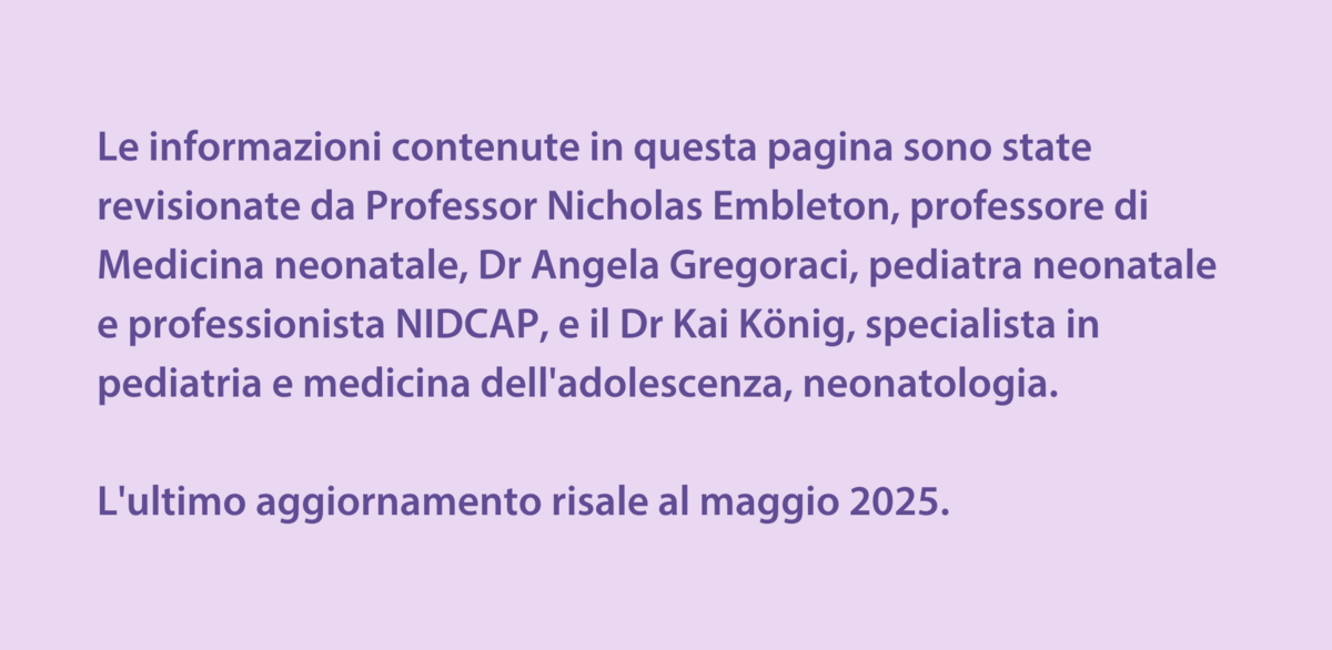 Le informazioni contenute in questa pagina sono state revisionate da Professor Nicholas Embleton, professore di Medicina neonatale, Dr Angela Gregoraci, pediatra neonatale e professionista NIDCAP, e il Dr Kai König, specialista in pediatria e medicina dell'adolescenza, neonatologia.  L'ultimo aggiornamento risale al maggio 2025. 
