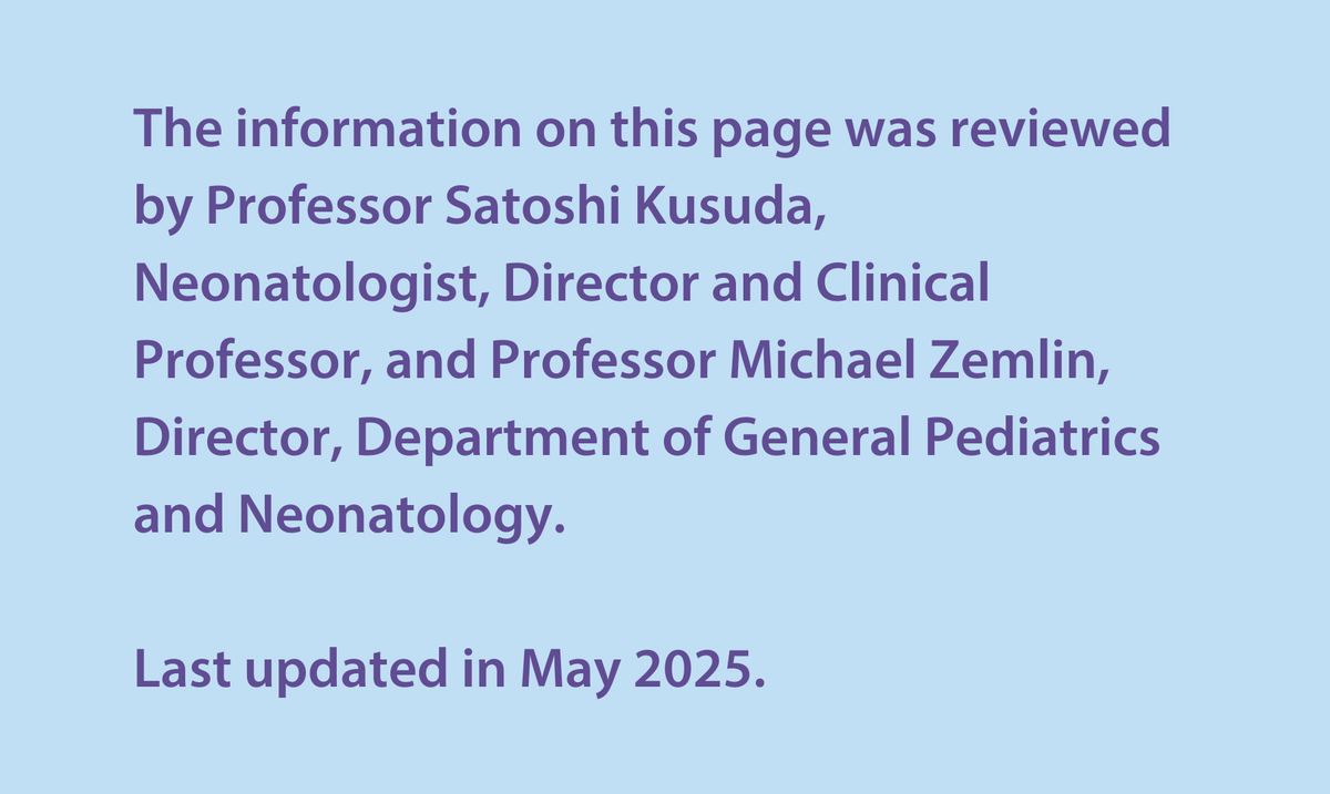 The information on this page was reviewed by Professor Satoshi Kusuda,  Neonatologist, Director and Clinical Professor, and Professor Michael Zemlin,  Director, Department of General Pediatrics and Neonatology.  Last updated in May 2025. 
