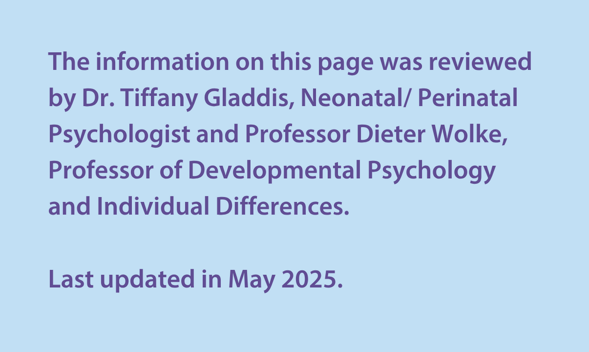 The information on this page was reviewed by Dr Tiffany Gladdis, Neonatal/ Perinatal Psychologist and Professor Dieter Wolke, Professor of Developmental Psychology and Individual Differences.  Last updated in May 2025. 