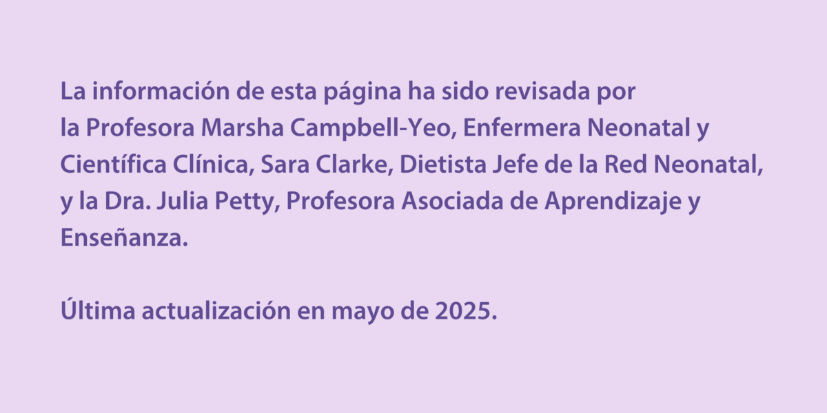 La información de esta página ha sido revisada por  la Profesora Marsha Campbell-Yeo, Enfermera Neonatal y Científica Clínica, Sara Clarke, Dietista Jefe de la Red Neonatal, y la Dra. Julia Petty, Profesora Asociada de Aprendizaje y Enseñanza.   Última actualización en mayo de 2025.