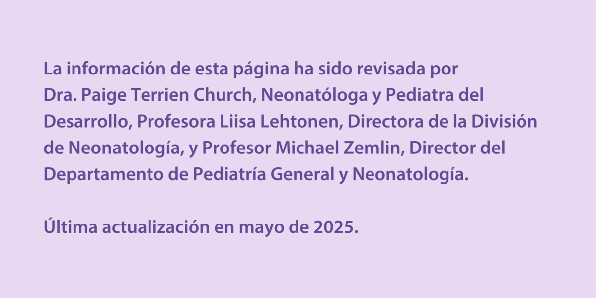 La información de esta página ha sido revisada por  Dra. Paige Terrien Church, Neonatóloga y Pediatra del Desarrollo, Profesora Liisa Lehtonen, Directora de la División de Neonatología, y Profesor Michael Zemlin, Director del Departamento de Pediatría General y Neonatología.  Última actualización en mayo de 2025.