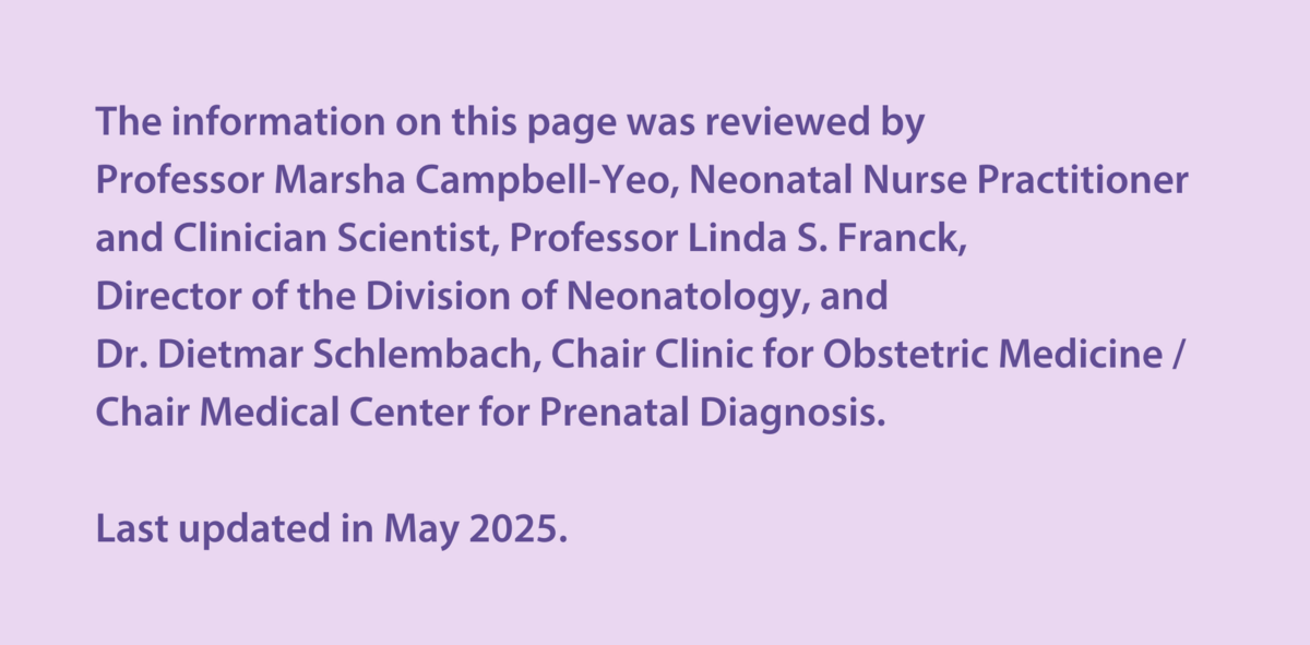 The information on this page was reviewed by  Professor Marsha Campbell-Yeo, Neonatal Nurse Practitioner and Clinician Scientist, Professor Linda S. Franck,  Director of the Division of Neonatology, and  Dr Dietmar Schlembach, Chair Clinic for Obstetric Medicine / Chair Medical Center for Prenatal Diagnosis.   Last updated in May 2025.