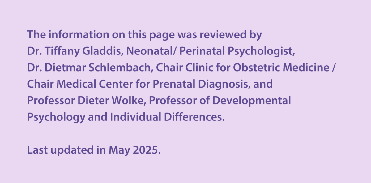 The information on this page was reviewed by  Dr Tiffany Gladdis, Neonatal/ Perinatal Psychologist,  Dr Dietmar Schlembach, Chair Clinic for Obstetric Medicine / Chair Medical Center for Prenatal Diagnosis, and  Professor Dieter Wolke, Professor of Developmental Psychology and Individual Differences.  Last updated in May 2025.