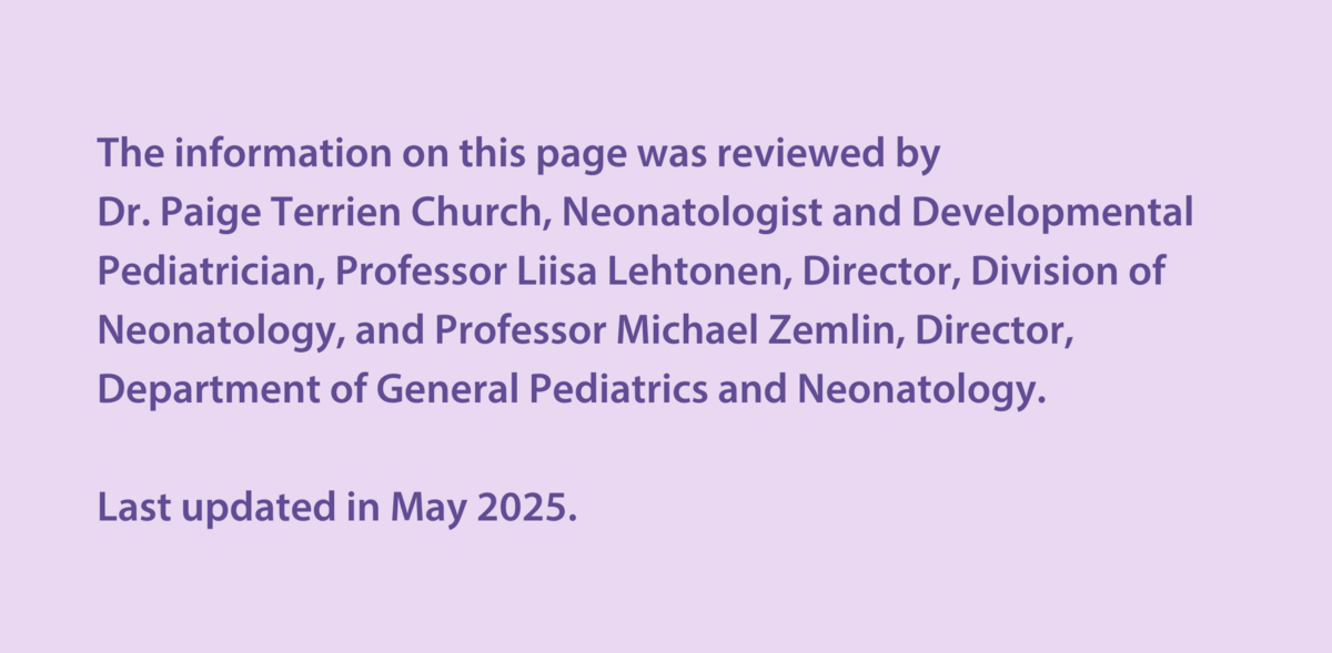 The information on this page was reviewed by  Dr Paige Terrien Church, Neonatologist and Developmental Paediatrician, Professor Liisa Lehtonen, Director, Division of Neonatology, and Professor Michael Zemlin, Director, Department of General Pediatrics and Neonatology.  Last updated in May 2025.