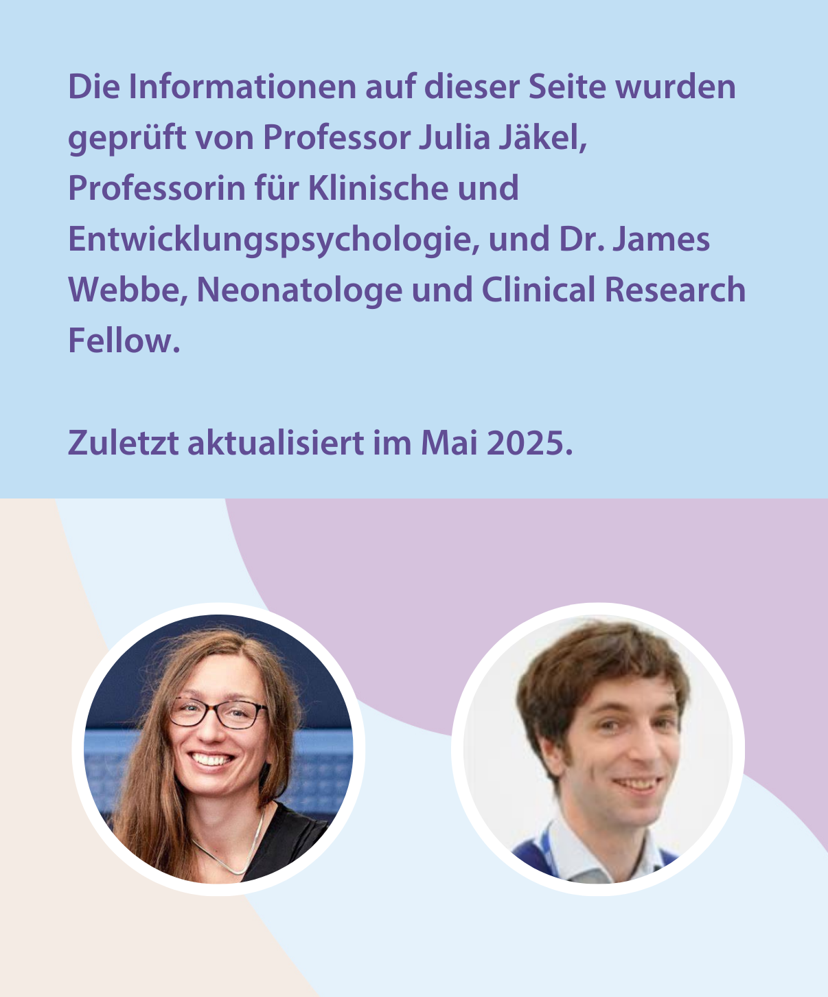 Die Informationen auf dieser Seite wurden geprüft von Professor Julia Jäkel, Professorin für Klinische und Entwicklungspsychologie, und Dr. James Webbe, Neonatologe und Clinical Research Fellow.  Zuletzt aktualisiert im Mai 2025. 