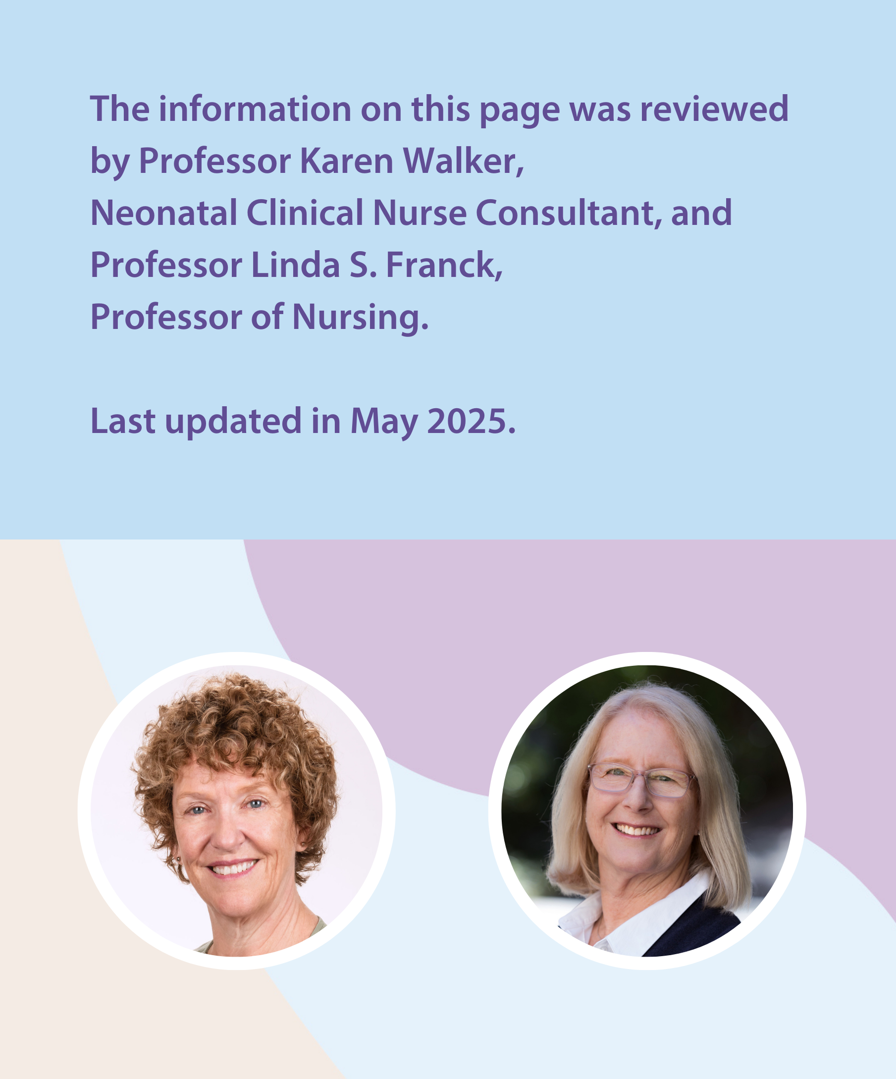 The information on this page was reviewed by Professor Karen Walker,  Neonatal Clinical Nurse Consultant, and Professor Linda S. Franck,  Professor of Nursing.  Last updated in May 2025. 