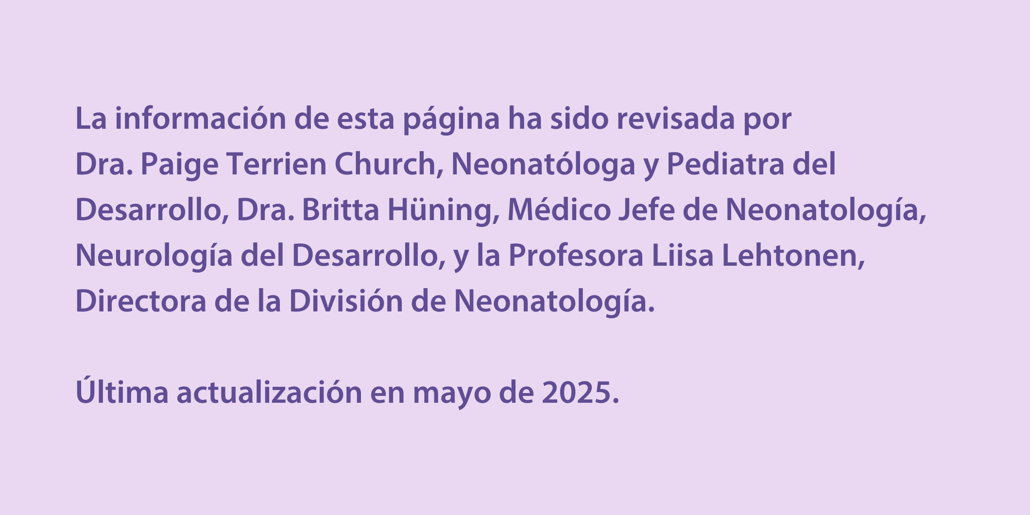 La información de esta página ha sido revisada por  Dra. Paige Terrien Church, Neonatóloga y Pediatra del Desarrollo, Dra. Britta Hüning, Médico Jefe de Neonatología, Neurología del Desarrollo, y la Profesora Liisa Lehtonen, Directora de la División de Neonatología.  Última actualización en mayo de 2025.