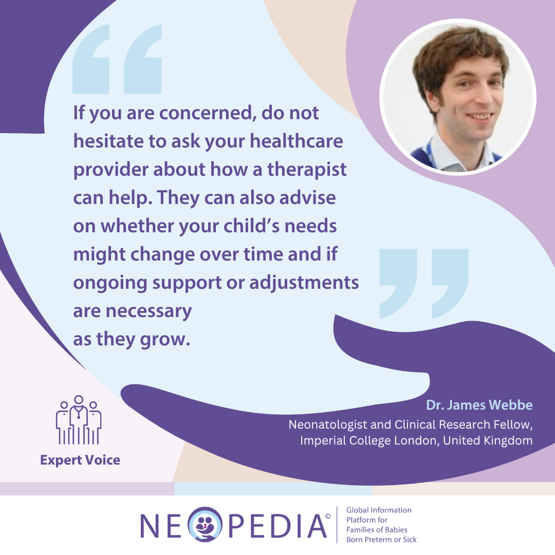 Expert advice from Dr. James Webbe If you are concerned, do not hesitate to ask your healthcare provider about how a therapist can help. They can also advise on whether your child’s needs might change over time and if ongoing support or adjustments are necessary as they grow.