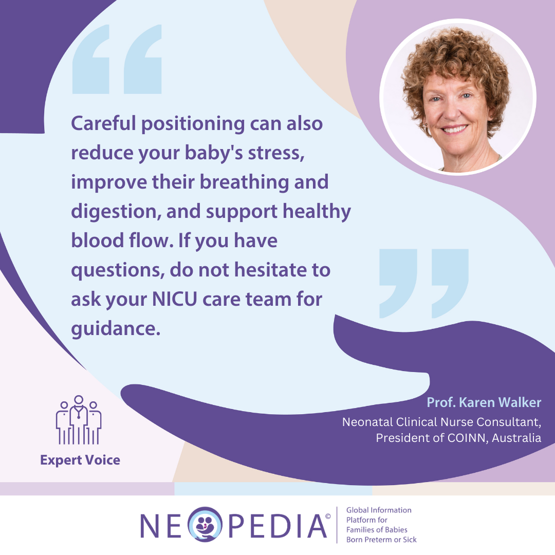 Expert advice from Prof. Karen Walker Careful positioning can also reduce your baby's stress, improve their breathing and digestion, and support healthy blood flow. If you have questions, do not hesitate to ask your NICU care team for guidance.
