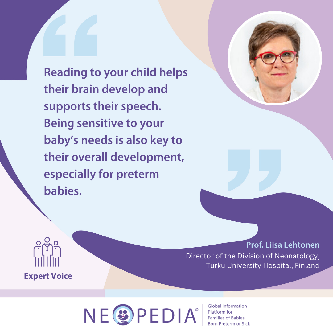 Expert advice from Prof. Liisa Lehtonen Reading to your child helps their brain develop and supports their speech. Being sensitive to your baby’s needs is also key to their overall development, especially for preterm babies.