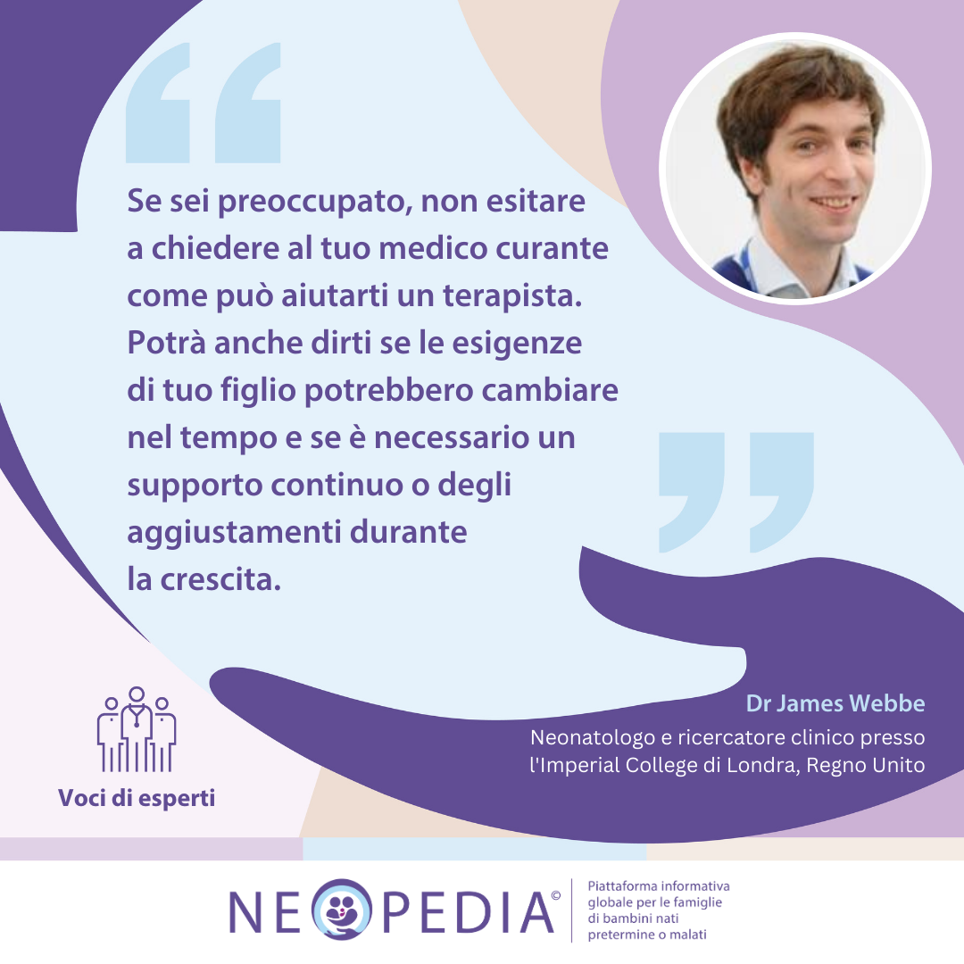 Se sei preoccupato, non esitare  a chiedere al tuo medico curante come può aiutarti un terapista. Potrà anche dirti se le esigenze  di tuo figlio potrebbero cambiare nel tempo e se è necessario un supporto continuo o degli  aggiustamenti durante la crescita. 