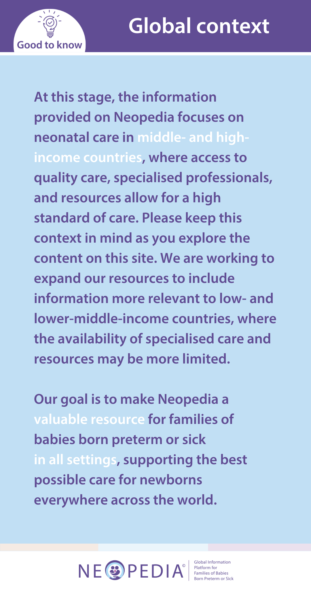 At this stage, the information provided on Neopedia focuses on neonatal care in middle- and high-income countries, where access to quality care, specialised professionals, and resources allow for a high standard of care. Please keep this context in mind as you explore the content on this site. We are working to expand our resources to include information more relevant to low- and lower-middle-income countries, where the availability of specialised care and resources may be more limited.   Our goal is to make Neopedia a valuable resource for families of babies born preterm or sick  in all settings, supporting the best possible care for newborns everywhere across the world.