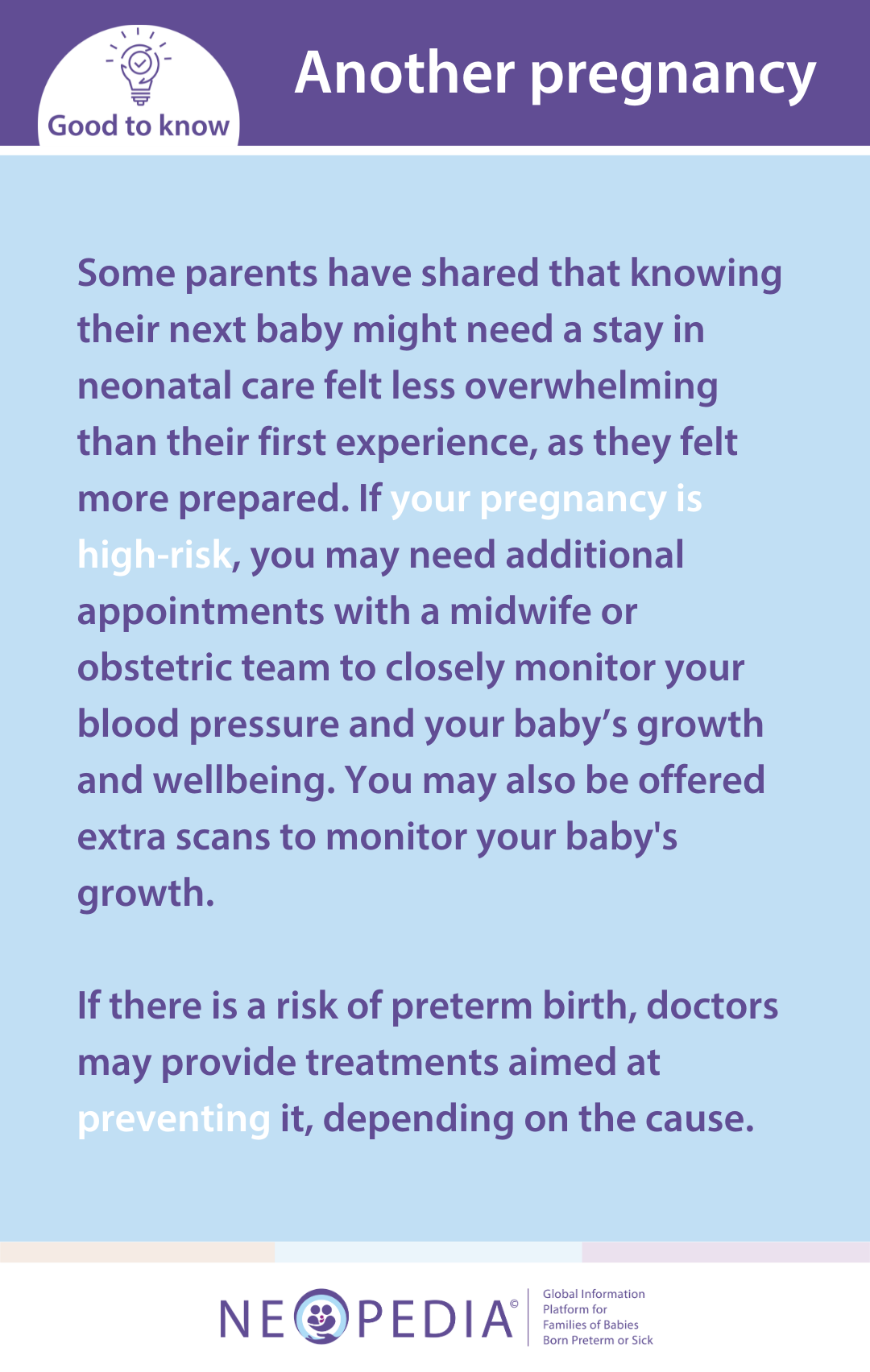 Some parents have shared that knowing their next baby might need a stay in neonatal care felt less overwhelming than their first experience, as they felt more prepared. If your pregnancy is high-risk, you may need additional appointments with a midwife or obstetric team to closely monitor your blood pressure and your baby’s growth and wellbeing. You may also be offered extra scans to monitor your baby's growth.   If there is a risk of preterm birth, doctors may provide treatments aimed at preventing it, depending on the cause.