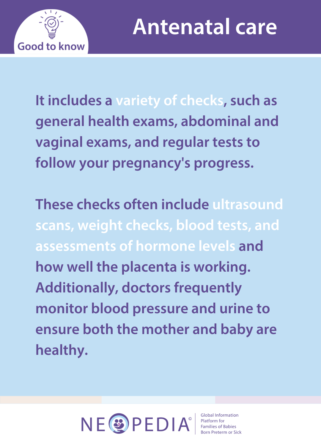 It includes a variety of checks, such as general health exams, abdominal and vaginal exams, and regular tests to follow your pregnancy's progress.  These checks often include ultrasound scans, weight checks, blood tests, and assessments of hormone levels and how well the placenta is working. Additionally, doctors frequently monitor blood pressure and urine to ensure both the mother and baby are healthy.