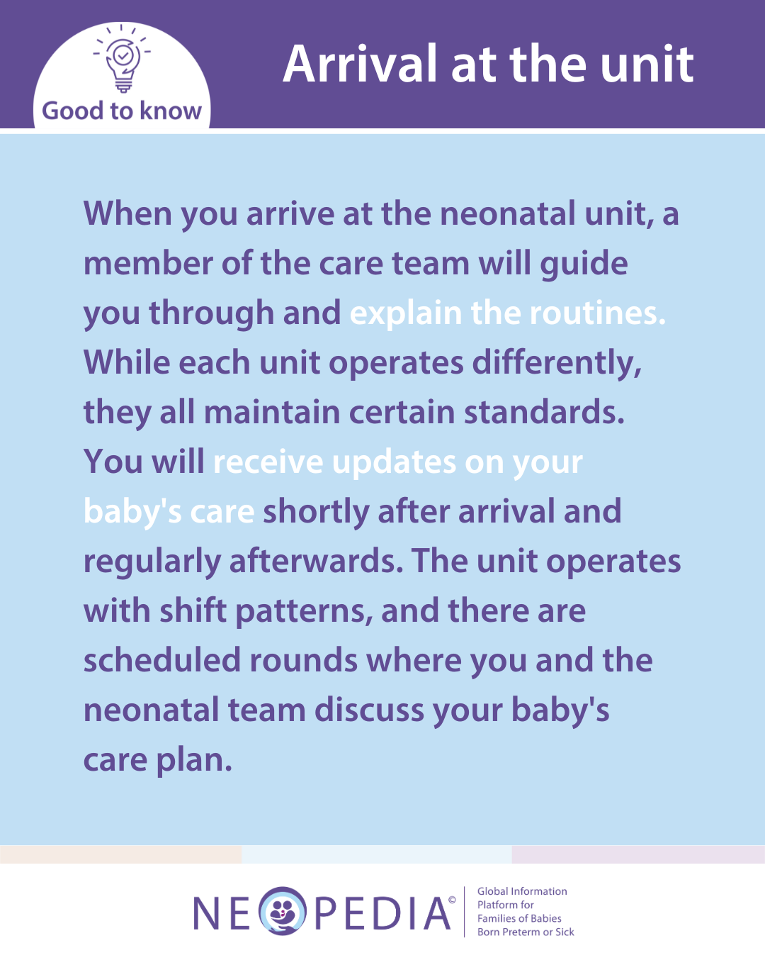 When you arrive at the neonatal unit, a member of the care team will guide you through and explain the routines. While each unit operates differently, they all maintain certain standards. You will receive updates on your baby's care shortly after arrival and regularly afterwards. The unit operates with shift patterns, and there are scheduled rounds where you and the neonatal team discuss your baby's care plan.