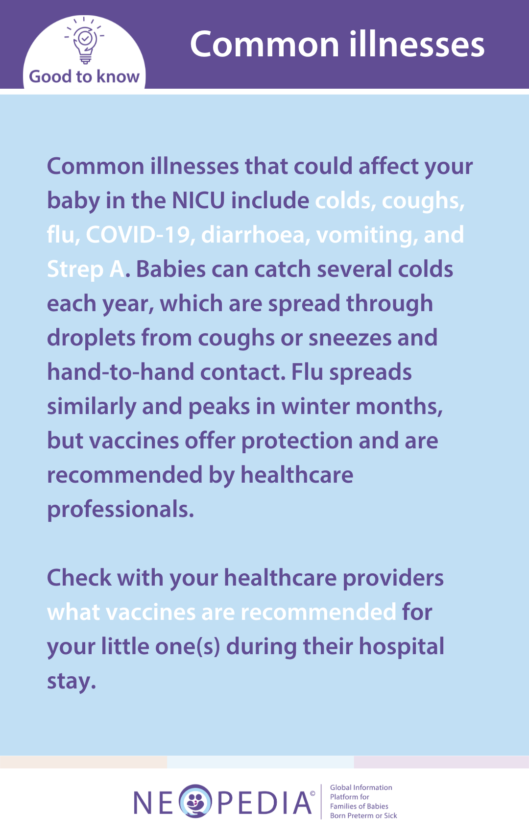 Common illnesses that could affect your baby in the NICU include colds, coughs, flu, COVID-19, diarrhoea, vomiting, and Strep A. Babies can catch several colds each year, which are spread through droplets from coughs or sneezes and hand-to-hand contact. Flu spreads similarly and peaks in winter months, but vaccines offer protection and are recommended by healthcare professionals.   Check with your healthcare providers what vaccines are recommended for your little one(s) during their hospital stay.