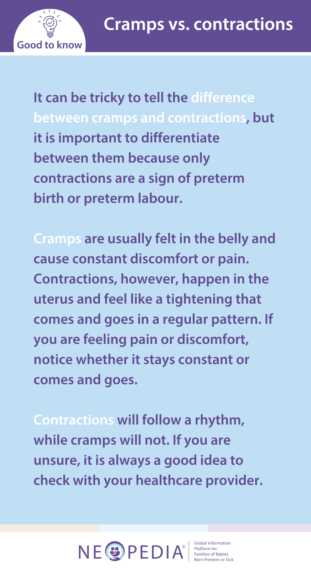 It can be tricky to tell the difference between cramps and contractions, but it is important to differentiate between them because only contractions are a sign of preterm birth or preterm labour.  Cramps are usually felt in the belly and cause constant discomfort or pain. Contractions, however, happen in the uterus and feel like a tightening that comes and goes in a regular pattern. If you are feeling pain or discomfort, notice whether it stays constant or comes and goes.   Contractions will follow a rhythm, while cramps will not. If you are unsure, it is always a good idea to check with your healthcare provider.