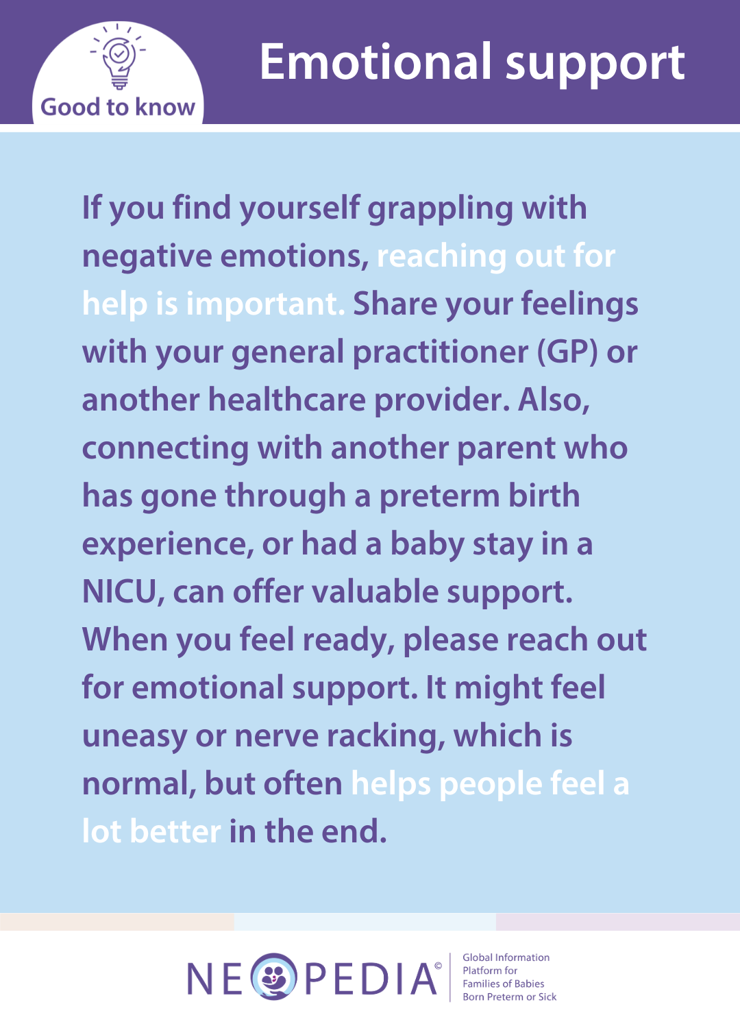 If you find yourself grappling with negative emotions, reaching out for help is important. Share your feelings with your general practitioner (GP) or another healthcare provider. Also, connecting with another parent who has gone through a preterm birth experience, or had a baby stay in a NICU, can offer valuable support. When you feel ready, please reach out for emotional support. It might feel uneasy or nerve racking, which is normal, but often helps people feel a lot better in the end.