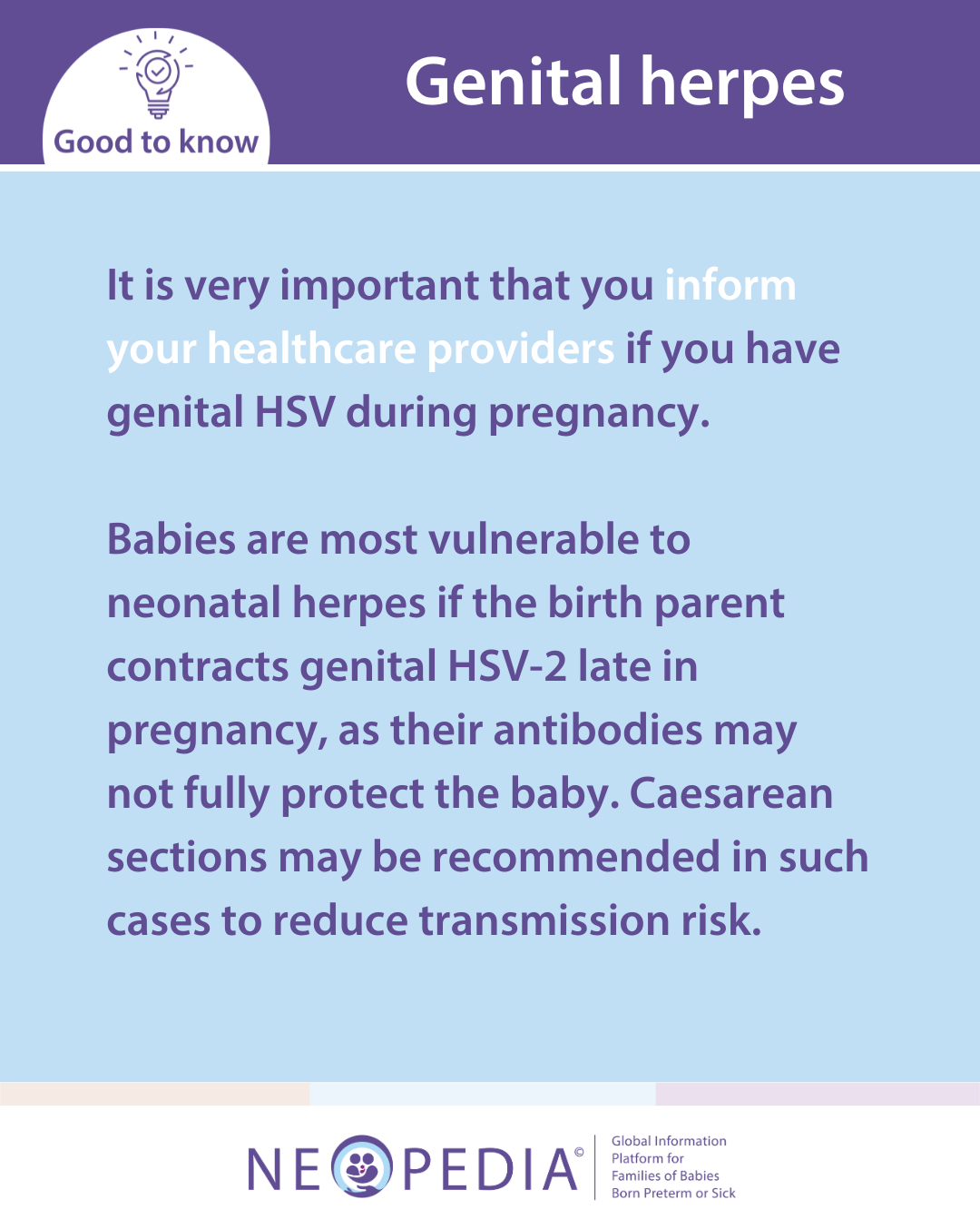 It is very important that you inform your healthcare providers if you have genital HSV during pregnancy.   Babies are most vulnerable to neonatal herpes if the birth parent contracts genital HSV-2 late in pregnancy, as their antibodies may not fully protect the baby. Caesarean sections may be recommended in such cases to reduce transmission risk. 