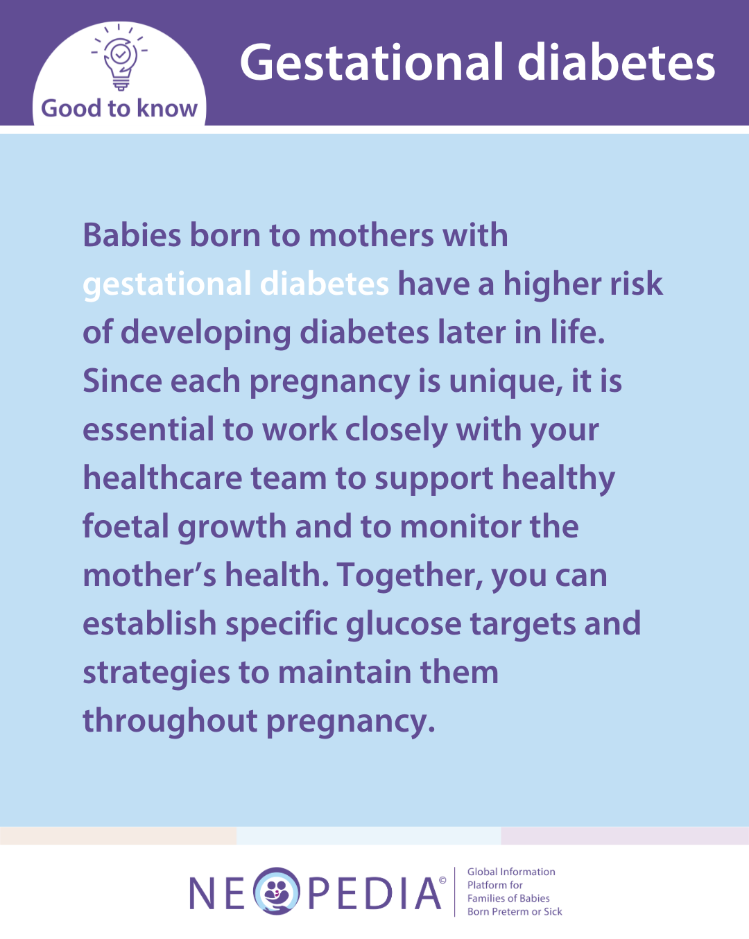 Babies born to mothers with  gestational diabetes have a higher risk of developing diabetes later in life. Since each pregnancy is unique, it is essential to work closely with your healthcare team to support healthy foetal growth and to monitor the mother’s health. Together, you can establish specific glucose targets and strategies to maintain them throughout pregnancy.