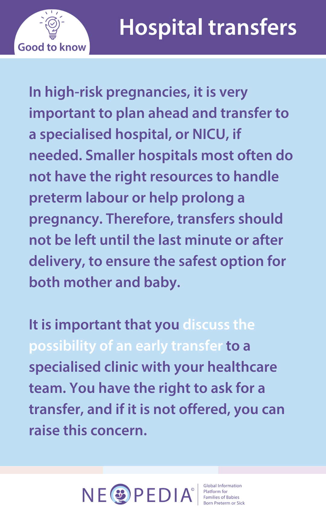 In high-risk pregnancies, it is very important to plan ahead and transfer to a specialised hospital, or NICU, if needed. Smaller hospitals most often do not have the right resources to handle preterm labour or help prolong a pregnancy. Therefore, transfers should not be left until the last minute or after delivery, to ensure the safest option for both mother and baby.   It is important that you discuss the possibility of an early transfer to a specialised clinic with your healthcare team. You have the right to ask for a transfer, and if it is not offered, you can raise this concern.