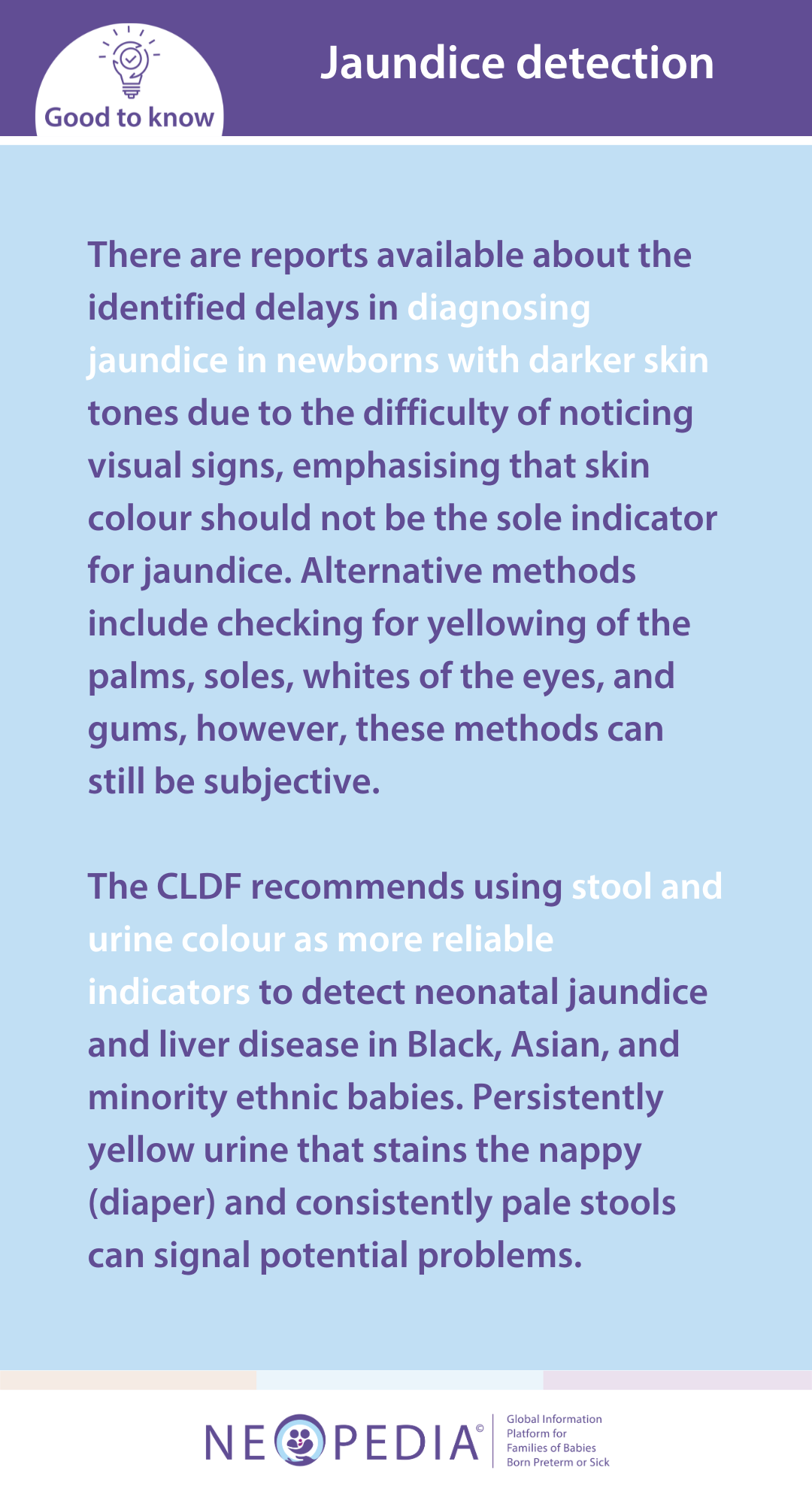 There are reports available about the identified delays in diagnosing jaundice in newborns with darker skin tones due to the difficulty of noticing visual signs, emphasising that skin colour should not be the sole indicator for jaundice. Alternative methods include checking for yellowing of the palms, soles, whites of the eyes, and gums, however, these methods can still be subjective.   The CLDF recommends using stool and urine colour as more reliable indicators to detect neonatal jaundice and liver disease in Black, Asian, and minority ethnic babies. Persistently yellow urine that stains the nappy (diaper) and consistently pale stools can signal potential problems.