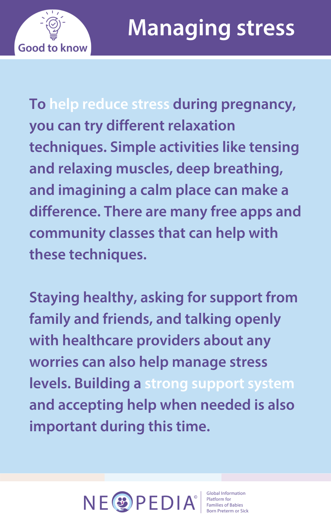 To help reduce stress during pregnancy, you can try different relaxation techniques. Simple activities like tensing and relaxing muscles, deep breathing, and imagining a calm place can make a difference. There are many free apps and community classes that can help with these techniques.   Staying healthy, asking for support from family and friends, and talking openly with healthcare providers about any worries can also help manage stress levels. Building a strong support system and accepting help when needed is also important during this time.