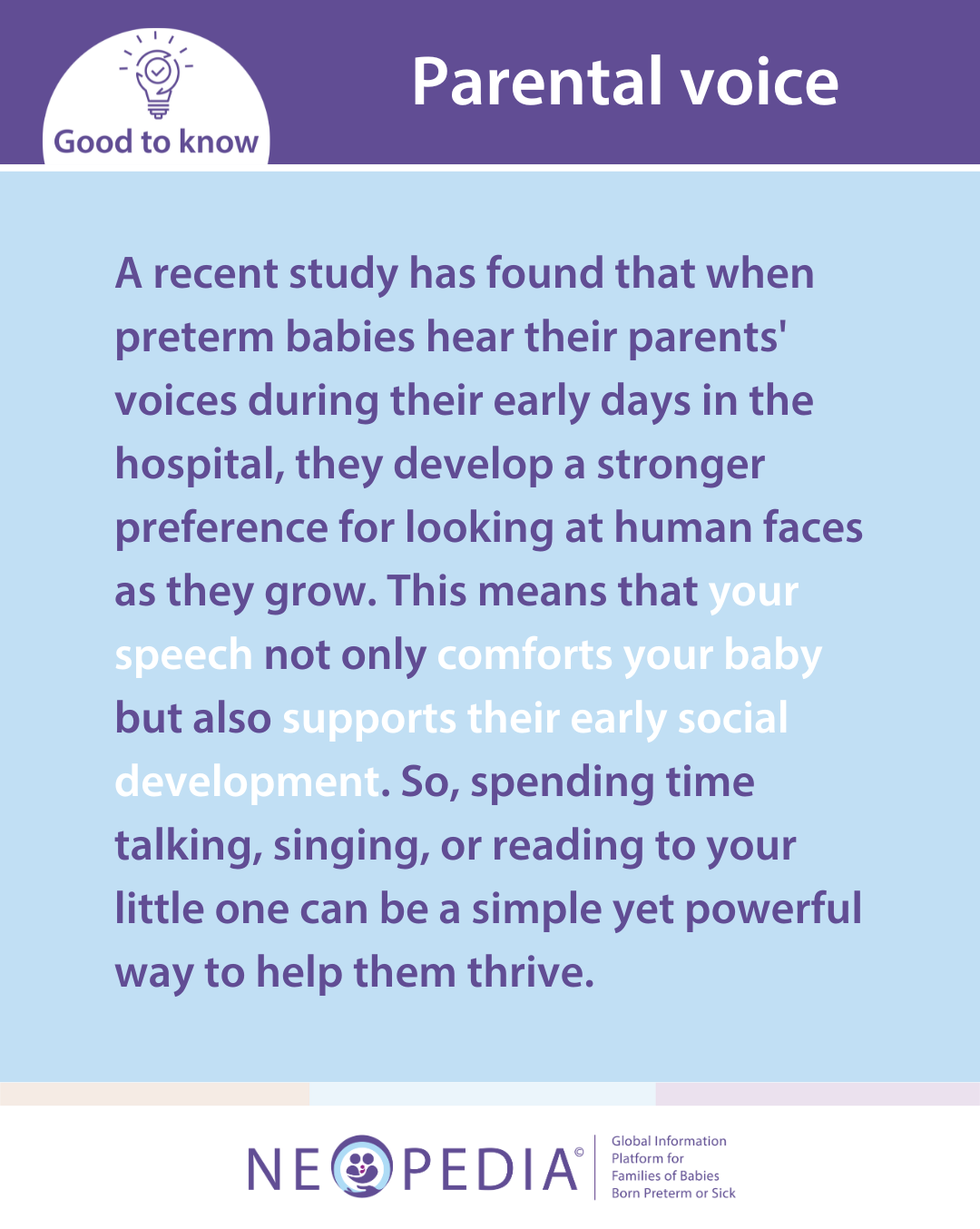 A recent study has found that when preterm babies hear their parents' voices during their early days in the hospital, they develop a stronger preference for looking at human faces as they grow. This means that your speech not only comforts your baby but also supports their early social development. So, spending time talking, singing, or reading to your little one can be a simple yet powerful way to help them thrive.