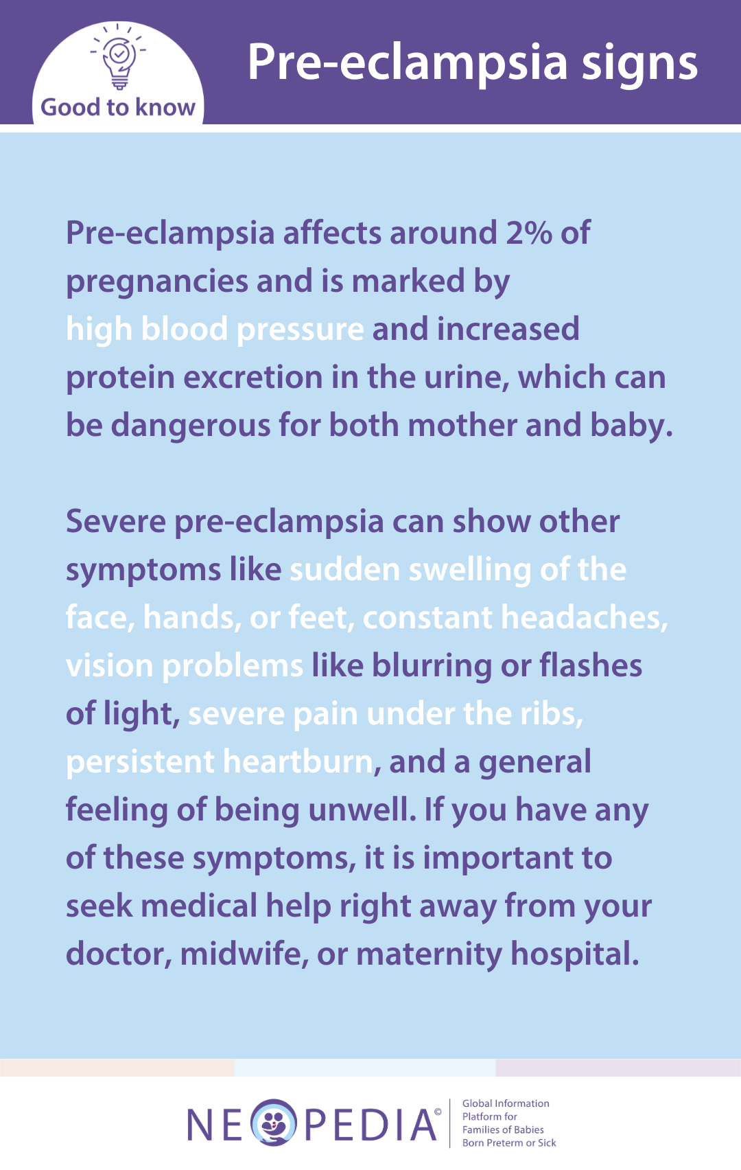 Pre-eclampsia affects around 2% of pregnancies and is marked by  high blood pressure and increased protein excretion in the urine, which can be dangerous for both mother and baby.  Severe pre-eclampsia can show other symptoms like sudden swelling of the face, hands, or feet, constant headaches, vision problems like blurring or flashes of light, severe pain under the ribs, persistent heartburn, and a general feeling of being unwell. If you have any of these symptoms, it is important to seek medical help right away from your doctor, midwife, or maternity hospital. 