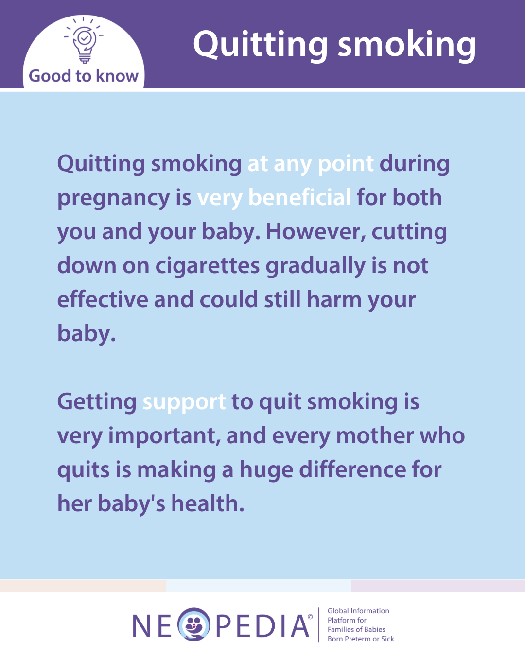 Quitting smoking at any point during pregnancy is very beneficial for both you and your baby. However, cutting down on cigarettes gradually is not effective and could still harm your baby.   Getting support to quit smoking is very important, and every mother who quits is making a huge difference for her baby's health.