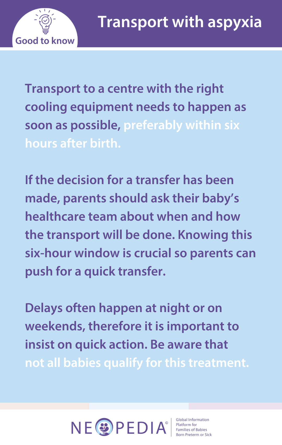 Transport to a centre with the right cooling equipment needs to happen as soon as possible, preferably within six hours after birth.   If the decision for a transfer has been made, parents should ask their baby’s healthcare team about when and how the transport will be done. Knowing this six-hour window is crucial so parents can push for a quick transfer.   Delays often happen at night or on weekends, therefore it is important to insist on quick action. Be aware that  not all babies qualify for this treatment.