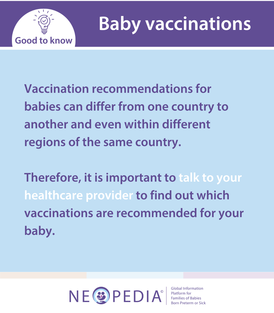 Vaccination recommendations for babies can differ from one country to another and even within different regions of the same country.   Therefore, it is important to talk to your healthcare provider to find out which vaccinations are recommended for your baby.