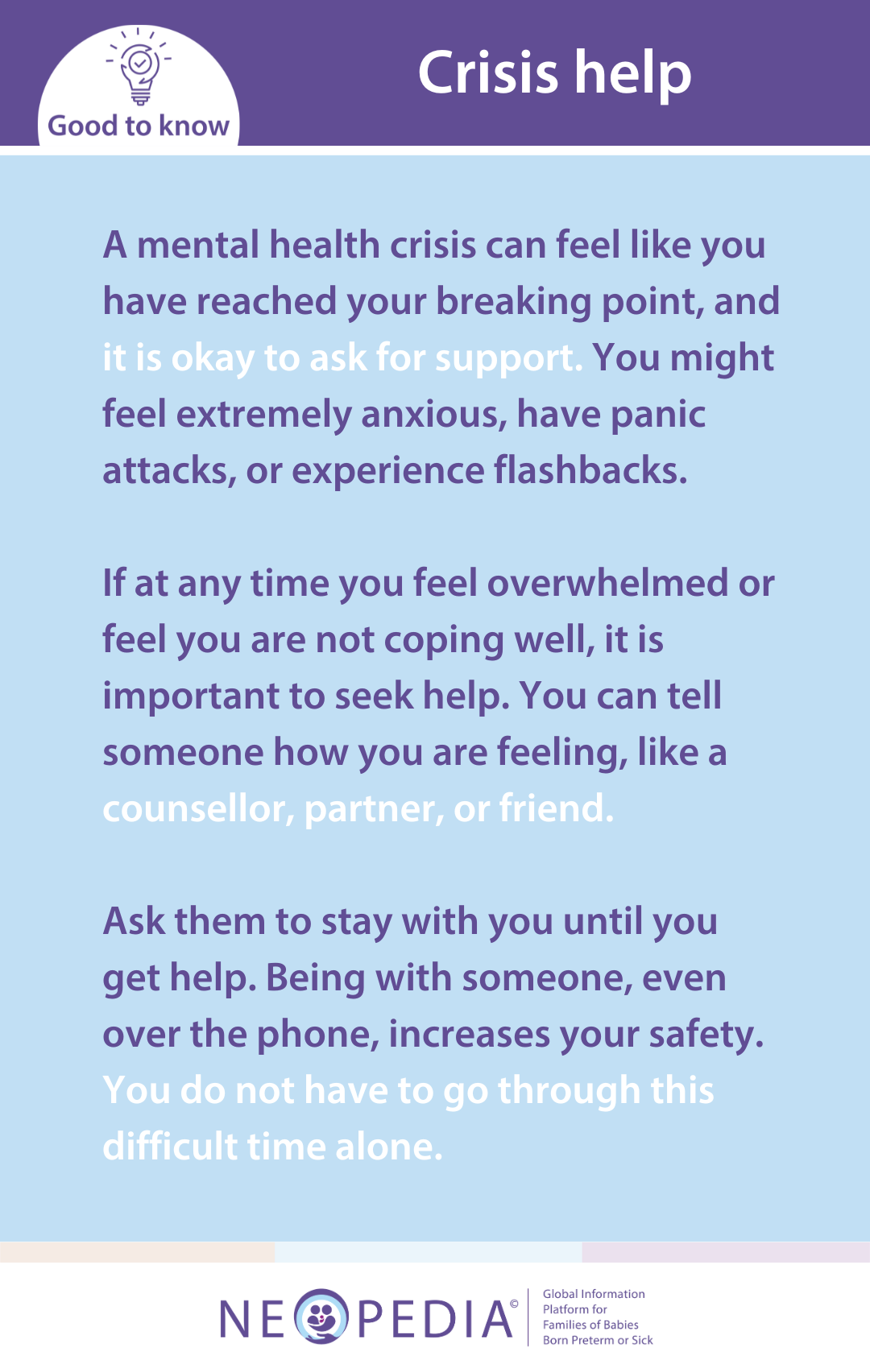 A mental health crisis can feel like you have reached your breaking point, and it is okay to ask for support. You might feel extremely anxious, have panic attacks, or experience flashbacks.  If at any time you feel overwhelmed or feel you are not coping well, it is important to seek help. You can tell someone how you are feeling, like a counsellor, partner, or friend.  Ask them to stay with you until you get help. Being with someone, even over the phone, increases your safety. You do not have to go through this difficult time alone.