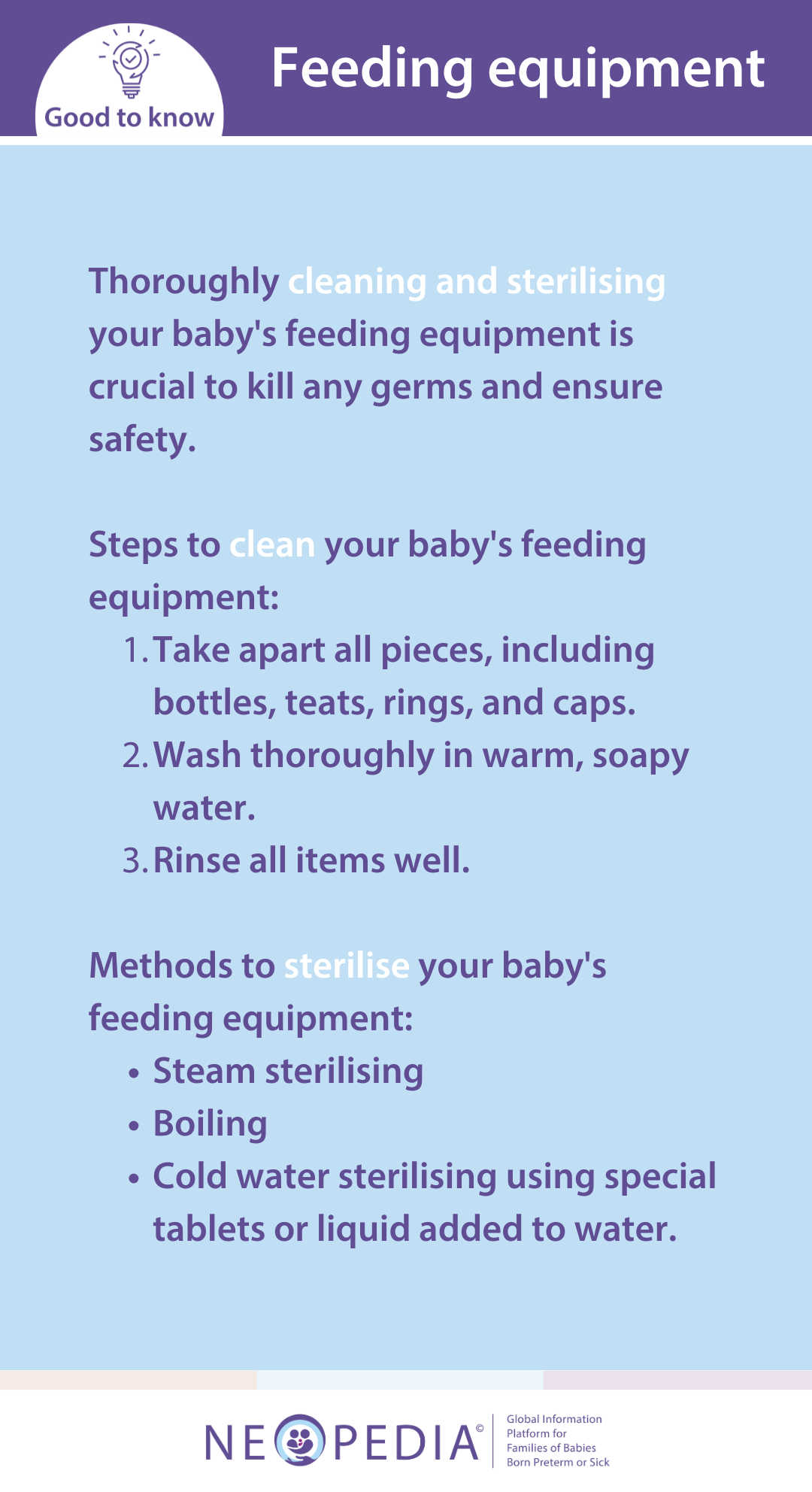 Thoroughly cleaning and sterilising your baby's feeding equipment is crucial to kill any germs and ensure safety.  Steps to clean your baby's feeding equipment: Take apart all pieces, including bottles, teats, rings, and caps. Wash thoroughly in warm, soapy water. Rinse all items well.  Methods to sterilise your baby's feeding equipment: Steam sterilising Boiling Cold water sterilising using special tablets or liquid added to water.