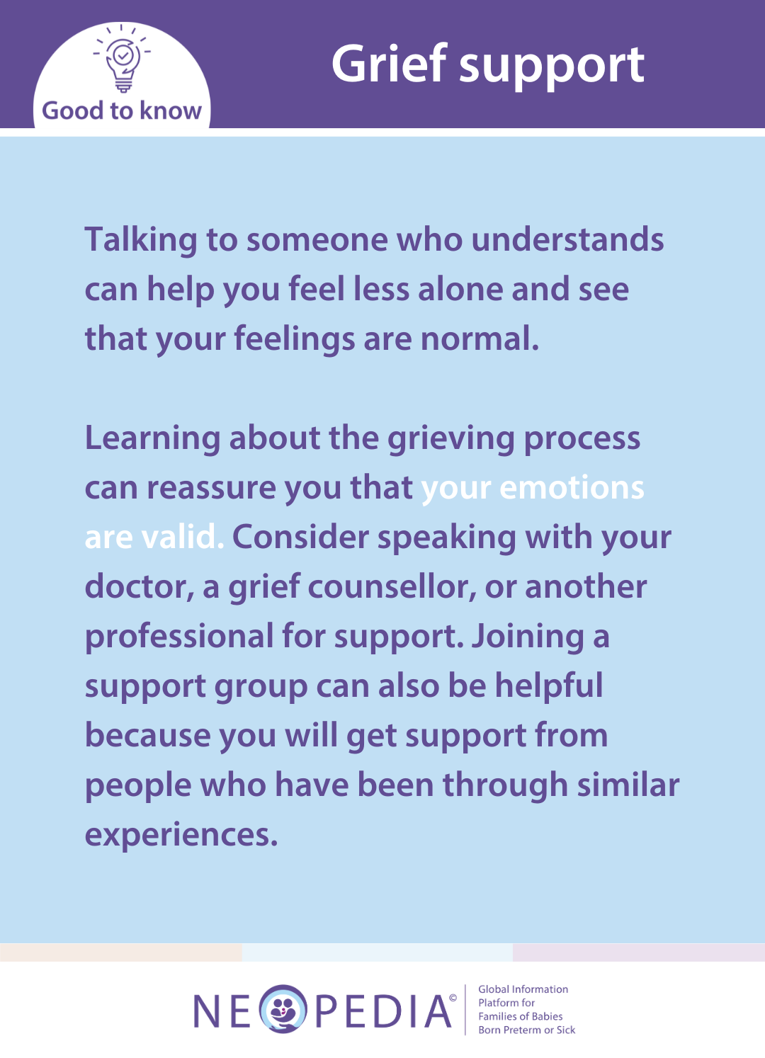 Talking to someone who understands can help you feel less alone and see that your feelings are normal.  Learning about the grieving process can reassure you that your emotions are valid. Consider speaking with your doctor, a grief counsellor, or another professional for support. Joining a support group can also be helpful because you will get support from people who have been through similar experiences.