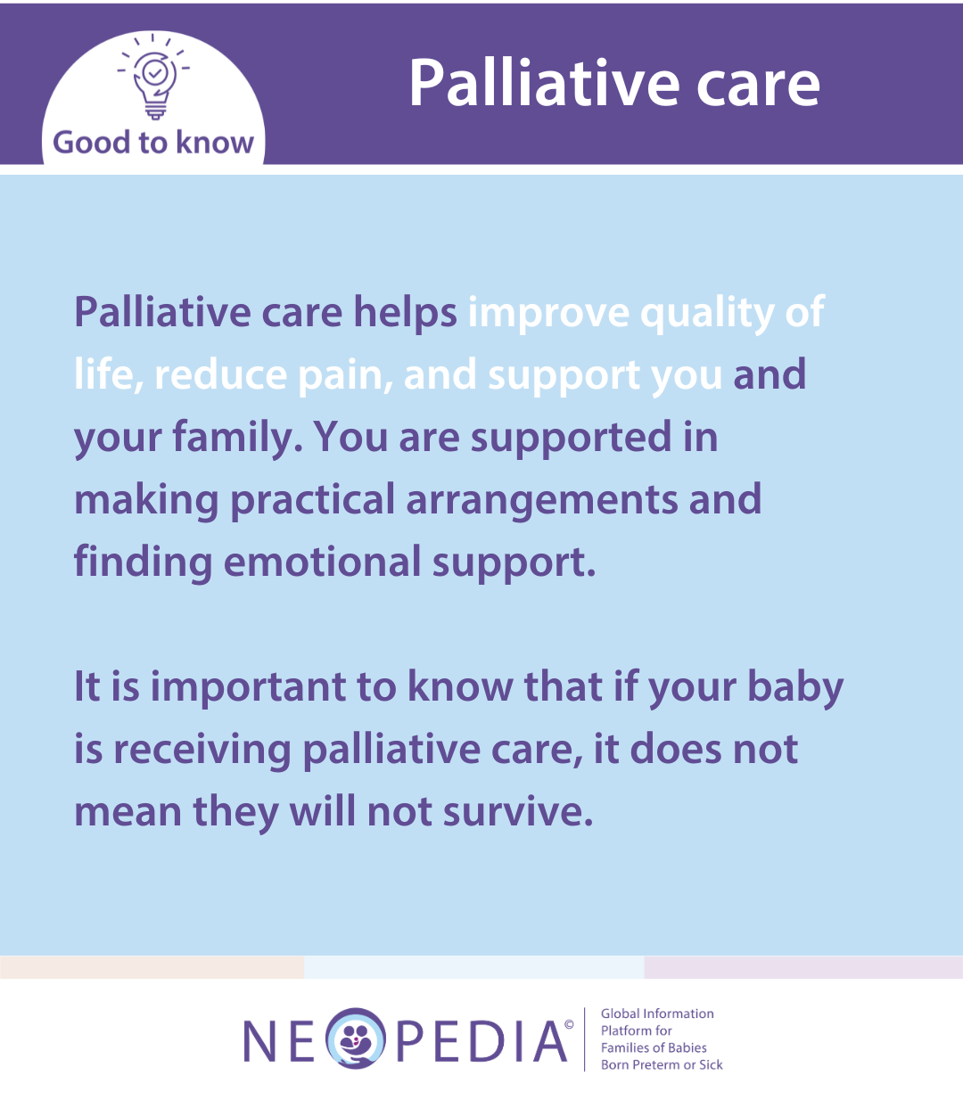 Palliative care helps improve quality of life, reduce pain, and support you and your family. You are supported in making practical arrangements and finding emotional support.   It is important to know that if your baby is receiving palliative care, it does not mean they will not survive.