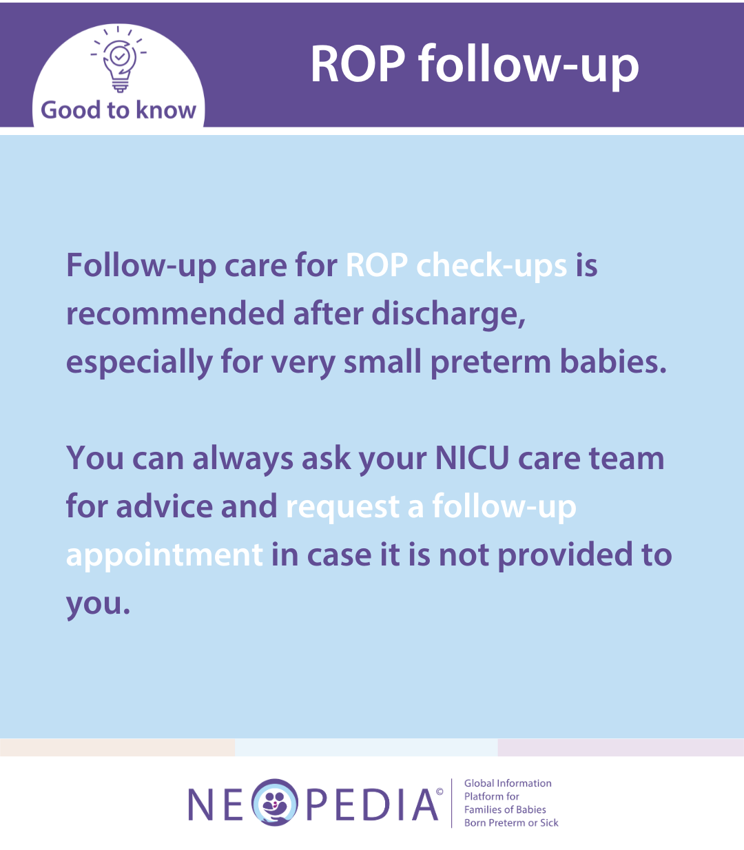 Follow-up care for ROP check-ups is recommended after discharge, especially for very small preterm babies.  You can always ask your NICU care team for advice and request a follow-up appointment in case it is not provided to you. 