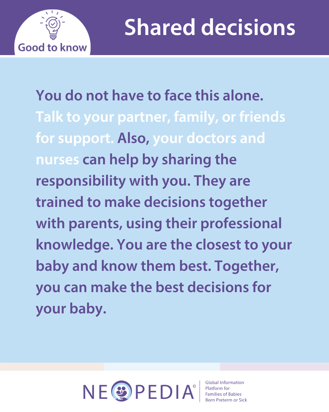 You do not have to face this alone. Talk to your partner, family, or friends for support. Also, your doctors and nurses can help by sharing the responsibility with you. They are trained to make decisions together with parents, using their professional knowledge. You are the closest to your baby and know them best. Together, you can make the best decisions for your baby.