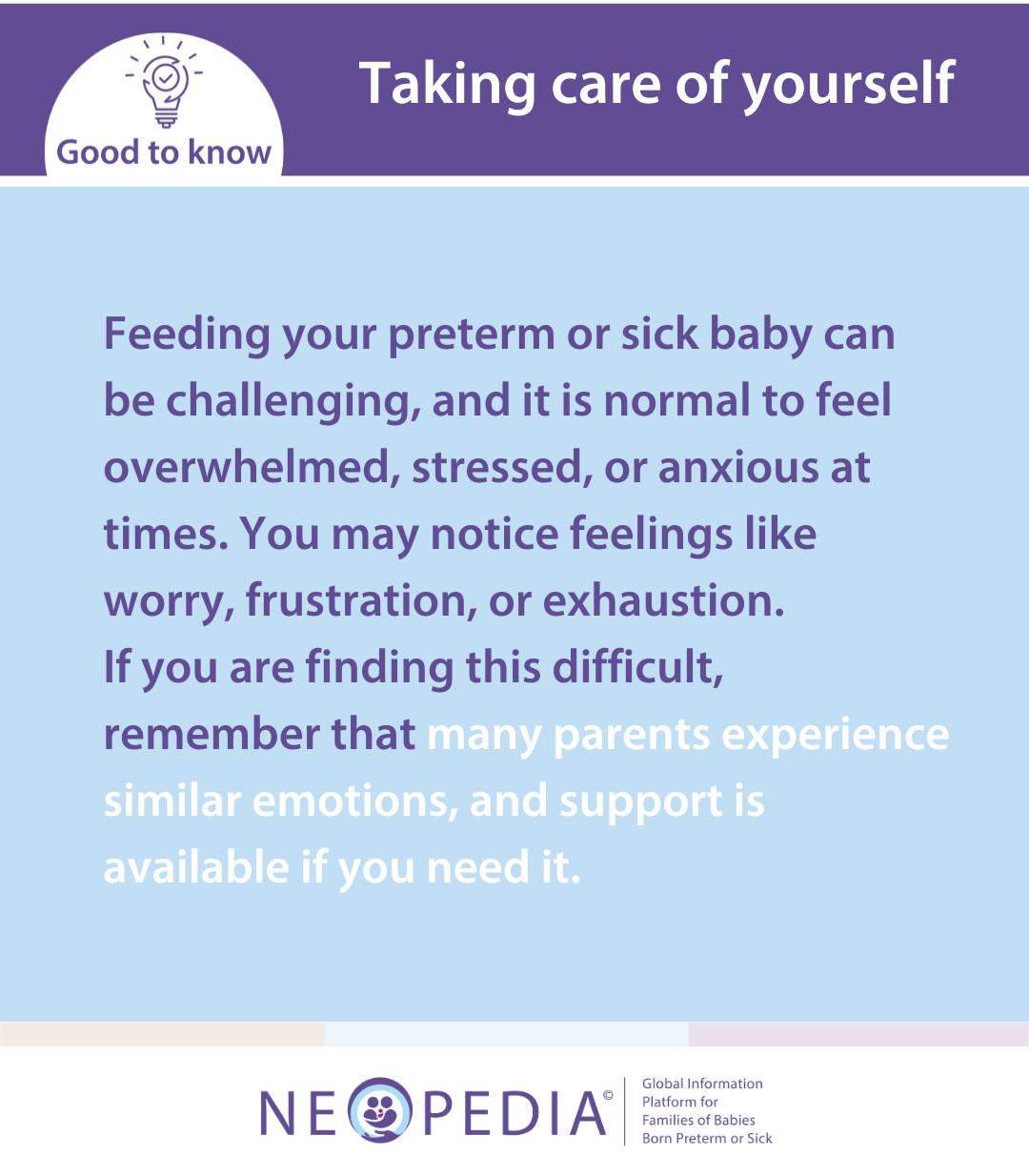 Feeding your preterm or sick baby can be challenging, and it is normal to feel overwhelmed, stressed, or anxious at times. You may notice feelings like worry, frustration, or exhaustion.  If you are finding this difficult, remember that many parents experience similar emotions, and support is available if you need it.